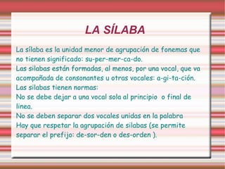 LA SÍLABA La sílaba es la unidad menor de agrupación de fonemas que no tienen significado: su-per-mer-ca-do. Las silabas están formadas, al menos, por una vocal, que va acompañada de consonantes u otras vocales: a-gi-ta-ción. Las silabas tienen normas: No se debe dejar a una vocal sola al principio  o final de linea. 