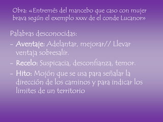 Palabras desconocidas:
- Aventaje: Adelantar, mejorar// Llevar
ventaja sobresalir.
- Recelo: Suspicacia, desconfianza, temor.
- Hito: Mojón que se usa para señalar la
dirección de los caminos y para indicar los
limites de un territorio
Obra: «Entremés del mancebo que caso con mujer
brava según el exemplo xxxv de el conde Lucanor»
 