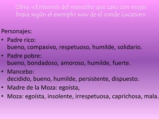 Obra: «Entremés del mancebo que caso con mujer
brava según el exemplo xxxv de el conde Lucanor»
Personajes:
• Padre rico:
bueno, compasivo, respetuoso, humilde, solidario.
• Padre pobre:
bueno, bondadoso, amoroso, humilde, fuerte.
• Mancebo:
decidido, bueno, humilde, persistente, dispuesto.
• Madre de la Moza: egoísta,
• Moza: egoísta, insolente, irrespetuosa, caprichosa, mala.
 