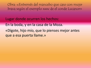 Obra: «Entremés del mancebo que caso con mujer
brava según el exemplo xxxv de el conde Lucanor»
Lugar donde ocurren los hechos:
En la boda, y en la casa de la Moza.
«Dígote, hijo mío, que lo pienses mejor antes
que a esa puerta llame.»
 