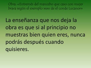 Obra: «Entremés del mancebo que caso con mujer
brava según el exemplo xxxv de el conde Lucanor»
La enseñanza que nos deja la
obra es que si al principio no
muestras bien quien eres, nunca
podrás después cuando
quisieres.
 
