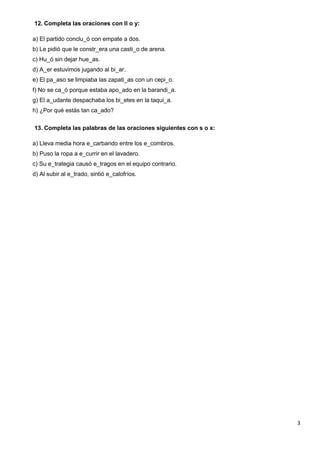 3
12. Completa las oraciones con ll o y:
a) El partido conclu_ó con empate a dos.
b) Le pidió que le constr_era una casti_o de arena.
c) Hu_ó sin dejar hue_as.
d) A_er estuvimos jugando al bi_ar.
e) El pa_aso se limpiaba las zapati_as con un cepi_o.
f) No se ca_ó porque estaba apo_ado en la barandi_a.
g) El a_udante despachaba los bi_etes en la taqui_a.
h) ¿Por qué estás tan ca_ado?
13. Completa las palabras de las oraciones siguientes con s o x:
a) Lleva media hora e_carbando entre los e_combros.
b) Puso la ropa a e_currir en el lavadero.
c) Su e_trategia causó e_tragos en el equipo contrario.
d) Al subir al e_trado, sintió e_calofríos.
 
