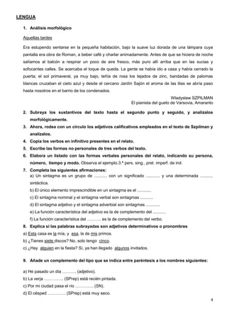 4
LENGUA
1. Análisis morfológico
Aquellas tardes
Era estupendo sentarse en la pequeña habitación, bajo la suave luz dorada de una lámpara cuya
pantalla era obra de Roman, a beber café y charlar animadamente. Antes de que se hiciera de noche
salíamos al balcón a respirar un poco de aire fresco, más puro allí arriba que en las sucias y
sofocantes calles. Se acercaba el toque de queda. La gente se había ido a casa y había cerrado la
puerta; el sol primaveral, ya muy bajo, teñía de rosa los tejados de zinc, bandadas de palomas
blancas cruzaban el cielo azul y desde el cercano Jardín Sajón el aroma de las lilas se abría paso
hasta nosotros en el barrio de los condenados.
Wladyslaw SZPILMAN
El pianista del gueto de Varsovia, Amaranto
2. Subraya los sustantivos del texto hasta el segundo punto y seguido, y analízalos
morfológicamente.
3. Ahora, rodea con un círculo los adjetivos calificativos empleados en el texto de Szpilman y
analízalos.
4. Copia los verbos en infinitivo presentes en el relato.
5. Escribe las formas no personales de tres verbos del texto.
6. Elabora un listado con las formas verbales personales del relato, indicando su persona,
número, tiempo y modo. Observa el ejemplo.3.ª pers. sing., pret. imperf. de ind.
7. Completa las siguientes afirmaciones:
a) Un sintagma es un grupo de ........... con un significado ............ y una determinada ...........
sintáctica.
b) El único elemento imprescindible en un sintagma es el ............
c) El sintagma nominal y el sintagma verbal son sintagmas ...........
d) El sintagma adjetivo y el sintagma adverbial son sintagmas ............
e) La función característica del adjetivo es la de complemento del ...........
f) La función característica del ………. es la de complemento del verbo.
8. Explica si las palabras subrayadas son adjetivos determinativos o pronombres
a) Esta casa es la mía, y esa, la de mis primos.
b) ¿Tienes siete discos? No, solo tengo cinco.
c) ¿Hay alguien en la fiesta? Sí, ya han llegado algunos invitados.
9. Añade un complemento del tipo que se indica entre paréntesis a los nombres siguientes:
a) He pasado un día ………. (adjetivo).
b) La verja ………….. (SPrep) está recién pintada.
c) Por mi ciudad pasa el río …………. (SN).
d) El césped …………. (SPrep) está muy seco.
 