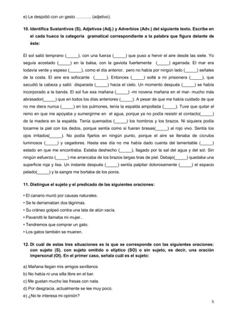 5
e) Le despidió con un gesto ……….. (adjetivo).
10. Identifica Sustantivos (S), Adjetivos (Adj.) y Adverbios (Adv.) del siguiente texto. Escribe en
el cada hueco la categoría gramatical correspondiente a la palabra que figura delante de
éste:
El sol salió temprano (_____), con una fuerza (_____) que puso a hervir el aire desde las siete. Yo
seguía acostado (_____) en la balsa, con la gaviota fuertemente (_____) agarrada. El mar era
todavía verde y espeso (_____), como el día anterior, pero no había por ningún lado (_____) señales
de la costa. El aire era sofocante (_____). Entonces (_____) solté a mi prisionera (_____), que
sacudió la cabeza y salió disparada (_____) hacia el cielo. Un momento después (_____) se había
incorporado a la banda. El sol fue esa mañana (_____) -mi novena mañana en el mar- mucho más
abrasador(_____) que en todos los días anteriores (_____). A pesar de que me había cuidado de que
no me diera nunca (_____) en los pulmones, tenía la espalda ampollada (_____). Tuve que quitar el
remo en que me apoyaba y sumergirme en el agua, porque ya no podía resistir el contacto(_____)
de la madera en la espalda. Tenía quemados (_____) los hombros y los brazos. Ni siquiera podía
tocarme la piel con los dedos, porque sentía como si fueran brasas(_____) al rojo vivo. Sentía los
ojos irritados(_____). No podía fijarlos en ningún punto, porque el aire se llenaba de cícrulos
luminosos (_____) y cegadores. Hasta ese día no me había dado cuenta del lamentable (_____)
estado en que me encontraba. Estaba deshecho (_____), llagado por la sal del agua y del sol. Sin
ningún esfuerzo (_____) me arrancaba de los brazos largas tiras de piel. Debajo(_____) quedaba una
superficie roja y lisa. Un instante después (_____) sentía palpitar dolorosamente (_____) el espacio
pelado(_____) y la sangre me bortaba de los poros.
11. Distingue el sujeto y el predicado de las siguientes oraciones:
• El canario murió por causas naturales.
• Se le derramaban dos lágrimas.
• Su cráneo golpeó contra una lata de atún vacía.
• Pavarotti le llamaba mi mujer..
• Tendremos que comprar un gato.
• Los gatos también se mueren.
12. Di cuál de estas tres situaciones es la que se corresponde con las siguientes oraciones:
con sujeto (S), con sujeto omitido o elíptico (SO) o sin sujeto, es decir, una oración
impersonal (OI). En el primer caso, señala cuál es el sujeto:
a) Mañana llegan mis amigos sevillanos
b) No había ni una silla libre en el bar.
c) Me gustan mucho las fresas con nata.
d) Por desgracia, actualmente se lee muy poco.
e) ¿No te interesa mi opinión?
 