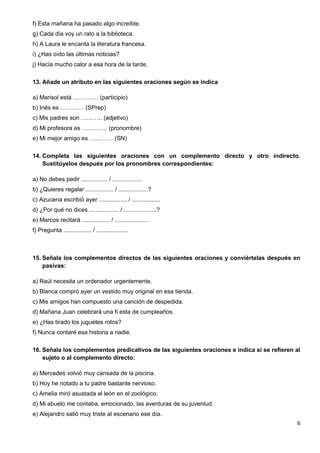 6
f) Esta mañana ha pasado algo increíble.
g) Cada día voy un rato a la biblioteca.
h) A Laura le encanta la literatura francesa.
i) ¿Has oído las últimas noticias?
j) Hacía mucho calor a esa hora de la tarde.
13. Añade un atributo en las siguientes oraciones según se indica
a) Marisol está …………. (participio)
b) Inés es ………… (SPrep)
c) Mis padres son ……….. (adjetivo)
d) Mi profesora es …………. (pronombre)
e) Mi mejor amigo es ………… (SN)
14. Completa las siguientes oraciones con un complemento directo y otro indirecto.
Sustitúyelos después por los pronombres correspondientes:
a) No debes pedir ................ / ..................
b) ¿Quieres regalar ................. / ..................?
c) Azucena escribió ayer ................. / .................
d) ¿Por qué no dices .................. / ....................?
e) Marcos recitará ................. / .....................
f) Pregunta ................. / ...................
15. Señala los complementos directos de las siguientes oraciones y conviértelas después en
pasivas:
a) Raúl necesita un ordenador urgentemente.
b) Blanca compró ayer un vestido muy original en esa tienda.
c) Mis amigos han compuesto una canción de despedida.
d) Mañana Juan celebrará una fi esta de cumpleaños.
e) ¿Has tirado los juguetes rotos?
f) Nunca contaré esa historia a nadie.
16. Señala los complementos predicativos de las siguientes oraciones e indica si se refieren al
sujeto o al complemento directo:
a) Mercedes volvió muy cansada de la piscina.
b) Hoy he notado a tu padre bastante nervioso.
c) Amelia miró asustada al león en el zoológico.
d) Mi abuelo me contaba, emocionado, las aventuras de su juventud.
e) Alejandro salió muy triste al escenario ese día.
 
