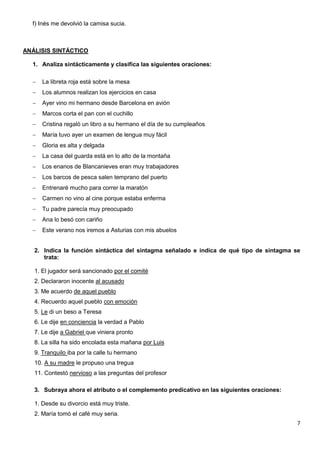 7
f) Inés me devolvió la camisa sucia.
ANÁLISIS SINTÁCTICO
1. Analiza sintácticamente y clasifica las siguientes oraciones:
 La libreta roja está sobre la mesa
 Los alumnos realizan los ejercicios en casa
 Ayer vino mi hermano desde Barcelona en avión
 Marcos corta el pan con el cuchillo
 Cristina regaló un libro a su hermano el día de su cumpleaños
 María tuvo ayer un examen de lengua muy fácil
 Gloria es alta y delgada
 La casa del guarda está en lo alto de la montaña
 Los enanos de Blancanieves eran muy trabajadores
 Los barcos de pesca salen temprano del puerto
 Entrenaré mucho para correr la maratón
 Carmen no vino al cine porque estaba enferma
 Tu padre parecía muy preocupado
 Ana lo besó con cariño
 Este verano nos iremos a Asturias con mis abuelos
2. Indica la función sintáctica del sintagma señalado e indica de qué tipo de sintagma se
trata:
1. El jugador será sancionado por el comité
2. Declararon inocente al acusado
3. Me acuerdo de aquel pueblo
4. Recuerdo aquel pueblo con emoción
5. Le di un beso a Teresa
6. Le dije en conciencia la verdad a Pablo
7. Le dije a Gabriel que viniera pronto
8. La silla ha sido encolada esta mañana por Luis
9. Tranquilo iba por la calle tu hermano
10. A su madre le propuso una tregua
11. Contestó nervioso a las preguntas del profesor
3. Subraya ahora el atributo o el complemento predicativo en las siguientes oraciones:
1. Desde su divorcio está muy triste.
2. María tomó el café muy seria.
 