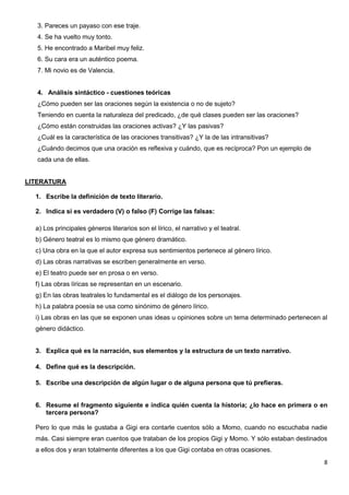 8
3. Pareces un payaso con ese traje.
4. Se ha vuelto muy tonto.
5. He encontrado a Maribel muy feliz.
6. Su cara era un auténtico poema.
7. Mi novio es de Valencia.
4. Análisis sintáctico - cuestiones teóricas
¿Cómo pueden ser las oraciones según la existencia o no de sujeto?
Teniendo en cuenta la naturaleza del predicado, ¿de qué clases pueden ser las oraciones?
¿Cómo están construidas las oraciones activas? ¿Y las pasivas?
¿Cuál es la característica de las oraciones transitivas? ¿Y la de las intransitivas?
¿Cuándo decimos que una oración es reflexiva y cuándo, que es recíproca? Pon un ejemplo de
cada una de ellas.
LITERATURA
1. Escribe la definición de texto literario.
2. Indica si es verdadero (V) o falso (F) Corrige las falsas:
a) Los principales géneros literarios son el lírico, el narrativo y el teatral.
b) Género teatral es lo mismo que género dramático.
c) Una obra en la que el autor expresa sus sentimientos pertenece al género lírico.
d) Las obras narrativas se escriben generalmente en verso.
e) El teatro puede ser en prosa o en verso.
f) Las obras líricas se representan en un escenario.
g) En las obras teatrales lo fundamental es el diálogo de los personajes.
h) La palabra poesía se usa como sinónimo de género lírico.
i) Las obras en las que se exponen unas ideas u opiniones sobre un tema determinado pertenecen al
género didáctico.
3. Explica qué es la narración, sus elementos y la estructura de un texto narrativo.
4. Define qué es la descripción.
5. Escribe una descripción de algún lugar o de alguna persona que tú prefieras.
6. Resume el fragmento siguiente e indica quién cuenta la historia; ¿lo hace en primera o en
tercera persona?
Pero lo que más le gustaba a Gigi era contarle cuentos sólo a Momo, cuando no escuchaba nadie
más. Casi siempre eran cuentos que trataban de los propios Gigi y Momo. Y sólo estaban destinados
a ellos dos y eran totalmente diferentes a los que Gigi contaba en otras ocasiones.
 