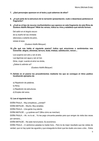 9
Momo (Michale Ende)
7. ¿Qué personajes aparecen en el texto y qué sabemos de ellos?
8. ¿A qué parte de la estructura de la narración (presentación, nudo o desenlace) pertenece el
fragmento?
9. ¿Cuál es el tipo de recurso morfosintáctico que aparece en este fragmento de esta Rima de
Gustavo Adolfo Bécquer? Mide los versos, indica su rima y establece qué estrofa forman.
Del salón en el ángulo oscuro
de su dueño tal vez olvidada
silenciosa y cubierta de polvo,
veíase el arpa.
(Gustavo Adolfo Bécquer)
10. ¿De qué nos habla el siguiente poema? Indica qué emociones o sentimientos nos
transmite: alegría, añoranza, ternura, duda, tristeza, satisfacción, rencor...
Los suspiros son aire y van al aire.
Las lágrimas son agua y van al mar.
Dime, mujer: cuando el amor se olvida,
¿Sabes tú adónde va?
(Gustavo Adolfo Bécquer)
11. Señala en el poema los procedimientos mediante los que se consigue el ritmo poético
localizando ejemplos de:
a) Repetición de palabras.
b) Rima.
c) Repetición de estructuras.
d) Empleo del verso.
12. Lee el siguiente texto:
DOÑA PAULA .- Muy simpáticos, ¿verdad?
DOÑA MATILDE .- Mucho. Muy amables.
DOÑA PAULA .- Una gente muy atenta.
DOÑA MATILDE .- ¿y quiénes son? (Mira cómo se marchan)
DOÑA PAULA .- Ah, no lo sé... Yo les pago cincuenta pesetas para que vengan de visita dos veces
por semana...
DOÑA MATILDE .- No está mal el precio. Es económico.
DOÑA PAULA .- A veinticinco pesetas la media hora... Pero te da mejor resultado que las visitas de
verdad, que no hay quien las aguante y que enseguida te dicen que les duele una cosa u otra... Estos
 