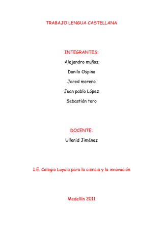 TRABAJO LENGUA CASTELLANA<br />INTEGRANTES:<br />Alejandro muñoz<br />Danilo Ospina<br />Jared moreno<br />Juan pablo López<br />Sebastián toro<br />DOCENTE:<br />Ullenid Jiménez<br />I.E. Colegio Loyola para la ciencia y la innovación<br />Medellín 2011<br />PROBLEMA<br />En la ciudad de Medellín hoy en día en los hospitales se descuida día tras día la salud de los ciudadanos esto hace que los habitantes de esta ciudad se sientan más inconformes e inseguros con la salud por esto varias personas se han dado a la disposición de crear dispositivos enfocados en el área de robótica y desarrollo de software.<br />Una investigación demostró que más del 25% de los hospitales en Medellín son muy malos esto ha llevado a que algunas personas por una mala atención dado este caso quiere decir que no todos los hospitales constan con una gran atención hacia la ciudadanía por la investigación realizada solo encontramos que entre todos los hospitales de nuestra ciudad solo hay 5 que se encuentran en el ranking de los mejores de América latina. Entre ellos está el hospital san Vicente de paúl, Hospital pablo Tobòn Uribe, Hospital general, Clínica las Américas y clínica león XIII Teniendo en cuenta los aspectos de la tecnología y los acelerados avances de la tecnología se requiere una adaptación a los pacientes y a los cambios que se realizaran en el hospital<br />Antecedentes<br />Con la poca motivación que se recibe ante la salud los pacientes se sienten insatisfechos con la atención que les brindan generado por la ley se ha fijado un proyecto para llevar a cabo y satisfacer cada necesidad que tenga un paciente con el fin de mejorar la calidad de vida y evitar tanta muerte en nuestra ciudad<br />FORMULACION DEL PROYECTO<br />¿Cómo implementar y aplicar dispositivos, que sirvan para mejorar la salud de los pacientes y su inconformidad con los demás centros de salud que existen en la ciudad de Medellín?<br />