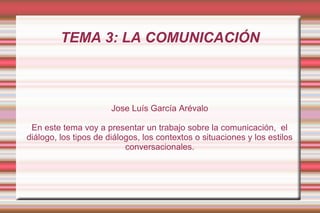 TEMA 3: LA COMUNICACIÓN



                       Jose Luís García Arévalo

 En este tema voy a presentar un trabajo sobre la comunicación, el
diálogo, los tipos de diálogos, los contextos o situaciones y los estilos
                           conversacionales.
 