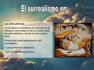 El surrealismo en: Las artes plásticas: Al principio el surrealismo se centraba en la literatura, pero luego se dio un vuelco hacia las artes plásticas, donde no tuvo mucho éxito. Existía una doble interpretación del surrealismo: Los surrealistas abstractos. Los surrealistas figurativos. 