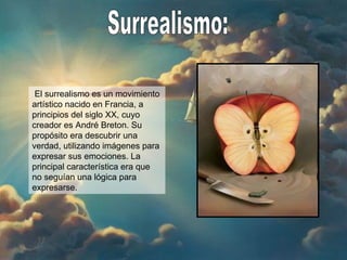 Surrealismo: El surrealismo es un movimiento artístico nacido en Francia, a principios del siglo XX, cuyo creador es André Breton. Su propósito era descubrir una verdad, utilizando imágenes para expresar sus emociones. La principal característica era que no seguían una lógica para expresarse. 