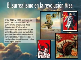 El surrealismo en la revolución rusa Entre 1925 y 1930 aparece un nuevo periódico titulado “ El Surrealismo al servicio de la Revolución ”. En los años posteriores se abre una disputa un tanto agria entre surrealistas que conciben el tema desde un punto artístico, y aquellos que lo ven ligado a la política comunista puesta por Breton. 