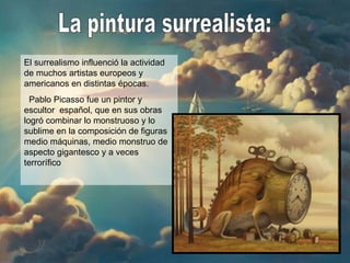 La pintura surrealista: El surrealismo influenció la actividad de muchos artistas europeos y americanos en distintas épocas. Pablo Picasso fue un pintor y escultor  español, que en sus obras logró combinar lo monstruoso y lo sublime en la composición de figuras medio máquinas, medio monstruo de aspecto gigantesco y a veces terrorífico 