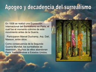 Apogeo y decadencia del surrealismo En 1938 se realizó una Exposición Internacional del Surrealismo en Paris, el cual fue el momento cúlmine de este movimiento antes de la Guerra. Participaron Marcel Duchamp, Arp, Dalí, Masson, entre otros. Como consecuencia de la Segunda Guerra Mundial, los surrealistas se diseminan. Muchos de ellos abandonan Paris, trasladándose a Estados Unidos. 