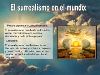 El surrealismo en el mundo: - Pintura española y Latinoamericana: El surrealismo se manifiesta en los años veinte, mezclándose con acentos simbolistas y de la pintura popular. - Literatura: El surrealismo se manifestó en forma libertaria, sin límites, con humor corrosivo y pasión erótica, utilizados como armas para luchar contra la tradición cultural burguesa. 