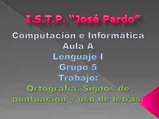 I.S.T.P. “José Pardo” Computación e Informática Aula A Lenguaje I Grupo 5 Trabajo: Ortografía, Signos de puntuación y uso de letras. 