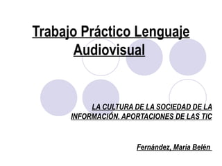 Trabajo Práctico Lenguaje
       Audiovisual


           LA CULTURA DE LA SOCIEDAD DE LA
      INFORMACIÓN. APORTACIONES DE LAS TIC


                      Fernández, María Belén
 