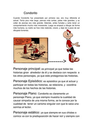 Condorito
Cuando Condorito fue presentado por primera vez, era muy diferente al
actual. Tenía pico más largo, piernas más cortas, patas más grandes, y su
collar de plumas era más grande. Además, antes fumaba y solía tener un
comportamiento mucho más irreverente. Luego se empezó a dibujar de forma
más humana, su rostro se hizo más redondo, creció, y dejó de a poco de ser
dibujado fumando.
-------->
Personaje principal: es principal ya que todas las
historias giran alrededor de él y se destaca con respecto a
los otros personajes, ya que este protagoniza las historias.
Personaje Episódico: es episódico ya que al actuar y
participar en todas las historias, se relaciona, y coordina
muchos de los hechos de las historias.
Personaje Plano: Condorito es claramente un
personaje Plano, ya que siempre muestra la cualidad de
causar simpatía de una misma forma, se le conoce por la
cualidad de tener un carisma singular con que le saca una
sonrisa al lector.
Personaje estático: ya que siempre en sus chistes o
comics va con la predisposición de hacer reír y siempre con
 