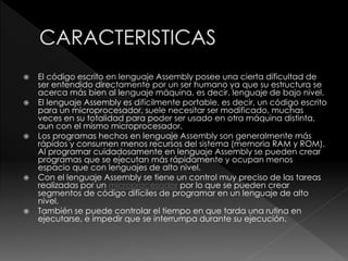  El código escrito en lenguaje Assembly posee una cierta dificultad de
ser entendido directamente por un ser humano ya que su estructura se
acerca más bien al lenguaje máquina, es decir, lenguaje de bajo nivel.
 El lenguaje Assembly es difícilmente portable, es decir, un código escrito
para un microprocesador, suele necesitar ser modificado, muchas
veces en su totalidad para poder ser usado en otra máquina distinta,
aun con el mismo microprocesador.
 Los programas hechos en lenguaje Assembly son generalmente más
rápidos y consumen menos recursos del sistema (memoria RAM y ROM).
Al programar cuidadosamente en lenguaje Assembly se pueden crear
programas que se ejecutan más rápidamente y ocupan menos
espacio que con lenguajes de alto nivel.
 Con el lenguaje Assembly se tiene un control muy preciso de las tareas
realizadas por un microprocesador por lo que se pueden crear
segmentos de código difíciles de programar en un lenguaje de alto
nivel.
 También se puede controlar el tiempo en que tarda una rutina en
ejecutarse, e impedir que se interrumpa durante su ejecución.
 