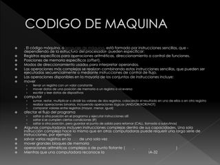  . El código máquina, o lenguaje de máquina, está formado por instrucciones sencillas, que -
dependiendo de la estructura del procesador- pueden especificar:
 Registros específicos para operaciones aritméticas, direccionamiento o control de funciones.
 Posiciones de memoria específicas (offset).
 Modos de direccionamiento usados para interpretar operandos.
 Las operaciones más complejas se realizan combinando estas instrucciones sencillas, que pueden ser
ejecutadas secuencialmente o mediante instrucciones de control de flujo.
 Las operaciones disponibles en la mayoría de los conjuntos de instrucciones incluye:
 mover
› llenar un registro con un valor constante
› mover datos de una posición de memoria a un registro o viceversa
› escribir y leer datos de dispositivos
 computar
› sumar, restar, multiplicar o dividir los valores de dos registros, colocando el resultado en uno de ellos o en otro registro
› realizar operaciones binarias, incluyendo operaciones lógicas (AND/OR/XOR/NOT)
› comparar valores entre registros (mayor, menor, igual)
 afectar el flujo del programa
› saltar a otra posición en el programa y ejecutar instrucciones allí
› saltar si se cumplen ciertas condiciones (IF)
› saltar a otra posición, pero guardar el punto de salida para retornar (CALL, llamada a subrutinas)
 Algunas computadoras incluyen instrucciones complejas dentro de sus capacidades. Una sola
instrucción compleja hace lo mismo que en otras computadoras puede requerir una larga serie de
instrucciones, por ejemplo:
 salvar varios registros en la pila de una sola vez
 mover grandes bloques de memoria
 operaciones aritméticas complejas o de punto flotante (seno, coseno, raíz cuadrada)
 Mientras que una computadora reconoce la instrucción de máquina IA-32
 