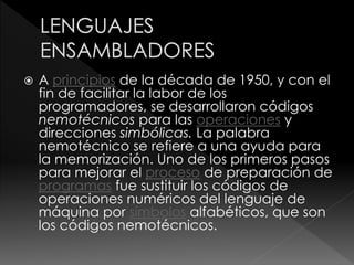  A principios de la década de 1950, y con el
fin de facilitar la labor de los
programadores, se desarrollaron códigos
nemotécnicos para las operaciones y
direcciones simbólicas. La palabra
nemotécnico se refiere a una ayuda para
la memorización. Uno de los primeros pasos
para mejorar el proceso de preparación de
programas fue sustituir los códigos de
operaciones numéricos del lenguaje de
máquina por símbolos alfabéticos, que son
los códigos nemotécnicos.
 