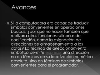  Si la computadora era capaz de traducir
símbolos convenientes en operaciones
básicas, ¿por qué no hacer también que
realizara otras funciones rutinarias de
codificación, como la asignación de
direcciones de almacenamiento a los
datos? La técnica de direccionamiento
simbólico permite expresar una dirección
no en términos de su localización numérica
absoluta, sino en términos de símbolos
convenientes para el programador.
 