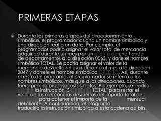  Durante las primeras etapas del direccionamiento
simbólico, el programador asigna un nombre simbólico y
una dirección real a un dato. Por ejemplo, el
programador podría asignar el valor total de mercancía
adquirida durante un mes por un cliente de una tienda
de departamentos a la dirección 0063, y darle el nombre
simbólico TOTAL. Se podría asignar el valor de la
mercancía devuelta sin usar durante el mes a la dirección
2047 y dársele el nombre simbólico CRÉDITO. Así, durante
el resto del programa, el programador se referirá a los
nombres simbólicos, más que a las direcciones, cuando
fuera preciso procesar estos datos. Por ejemplo, se podría
escribir la instrucción "S CRÉDITO TOTAL" para restar el
valor de las mercancías devueltas del importa total de
compras para obtener el importe de la factura mensual
del cliente. A continuación, el programa ensamblador
traduciría la instrucción simbólica a esta cadena de bits.
 