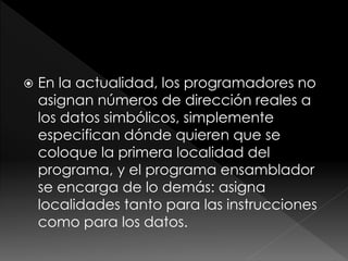  En la actualidad, los programadores no
asignan números de dirección reales a
los datos simbólicos, simplemente
especifican dónde quieren que se
coloque la primera localidad del
programa, y el programa ensamblador
se encarga de lo demás: asigna
localidades tanto para las instrucciones
como para los datos.
 