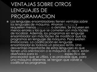  Los lenguajes ensambladores tienen ventajas sobre
los lenguajes de máquina. Ahorran tiempo y
requieren menos atención a detalles. Se incurren en
menos errores y los que se cometen son más fáciles
de localizar. Además, los programas en lenguaje
ensamblador son más fáciles de modificar que los
programas en lenguaje de máquina. Pero existen
limitaciones. La codificación en lenguaje
ensamblador es todavía un proceso lento. Una
desventaja importante de estos lenguajes es que
tienen una orientación a la máquina. Es decir, están
diseñados para la marca y modelo específico de
procesador que se utiliza, y es probable que, para
una máquina diferente, se tengan que volver a
codificar los programas
 