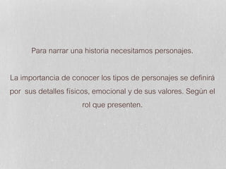 Para narrar una historia necesitamos personajes.
La importancia de conocer los tipos de personajes se definirá
por sus detalles físicos, emocional y de sus valores. Según el
rol que presenten.