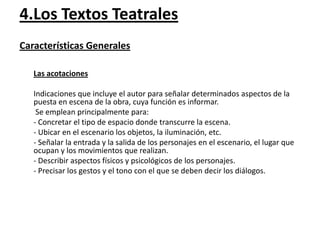 4.Los Textos Teatrales
Características Generales
Las acotaciones
Indicaciones que incluye el autor para señalar determinados aspectos de la
puesta en escena de la obra, cuya función es informar.
Se emplean principalmente para:
- Concretar el tipo de espacio donde transcurre la escena.
- Ubicar en el escenario los objetos, la iluminación, etc.
- Señalar la entrada y la salida de los personajes en el escenario, el lugar que
ocupan y los movimientos que realizan.
- Describir aspectos físicos y psicológicos de los personajes.
- Precisar los gestos y el tono con el que se deben decir los diálogos.

 