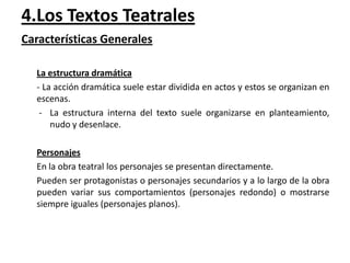 4.Los Textos Teatrales
Características Generales
La estructura dramática
- La acción dramática suele estar dividida en actos y estos se organizan en
escenas.
- La estructura interna del texto suele organizarse en planteamiento,
nudo y desenlace.
Personajes
En la obra teatral los personajes se presentan directamente.
Pueden ser protagonistas o personajes secundarios y a lo largo de la obra
pueden variar sus comportamientos (personajes redondo) o mostrarse
siempre iguales (personajes planos).

 