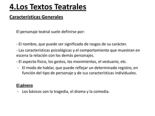 4.Los Textos Teatrales
Características Generales
El personaje teatral suele definirse por:

- El nombre, que puede ser significado de rasgos de su carácter.
- Las características psicológicas y el comportamiento que muestran en
escena la relación con los demás personajes.
- El aspecto físico, los gestos, los movimientos, el vestuario, etc.
- El modo de hablar, que puede reflejar un determinado registro, en
función del tipo de personaje y de sus características individuales.
El género
- Los básicos son la tragedia, el drama y la comedia.

 