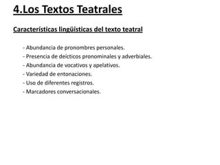 4.Los Textos Teatrales
Características lingüísticas del texto teatral
- Abundancia de pronombres personales.
- Presencia de deícticos pronominales y adverbiales.
- Abundancia de vocativos y apelativos.
- Variedad de entonaciones.
- Uso de diferentes registros.
- Marcadores conversacionales.

 