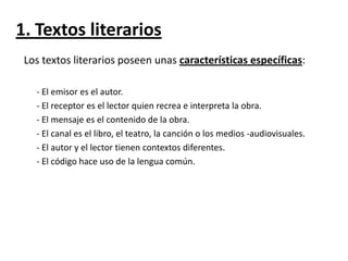 1. Textos literarios
Los textos literarios poseen unas características específicas:
- El emisor es el autor.
- El receptor es el lector quien recrea e interpreta la obra.
- El mensaje es el contenido de la obra.
- El canal es el libro, el teatro, la canción o los medios -audiovisuales.
- El autor y el lector tienen contextos diferentes.
- El código hace uso de la lengua común.

 