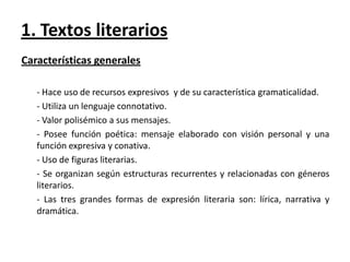 1. Textos literarios
Características generales
- Hace uso de recursos expresivos y de su característica gramaticalidad.
- Utiliza un lenguaje connotativo.
- Valor polisémico a sus mensajes.
- Posee función poética: mensaje elaborado con visión personal y una
función expresiva y conativa.
- Uso de figuras literarias.
- Se organizan según estructuras recurrentes y relacionadas con géneros
literarios.
- Las tres grandes formas de expresión literaria son: lírica, narrativa y
dramática.

 