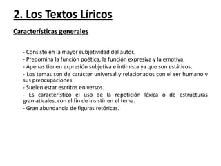 2. Los Textos Líricos
Características generales
- Consiste en la mayor subjetividad del autor.
- Predomina la función poética, la función expresiva y la emotiva.
- Apenas tienen expresión subjetiva e intimista ya que son estáticos.
- Los temas son de carácter universal y relacionados con el ser humano y
sus preocupaciones.
- Suelen estar escritos en versos.
- Es característico el uso de la repetición léxica o de estructuras
gramaticales, con el fin de insistir en el tema.
- Gran abundancia de figuras retóricas.

 