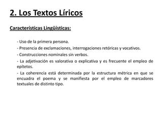2. Los Textos Líricos
Características Lingüísticas:
- Uso de la primera persona.
- Presencia de exclamaciones, interrogaciones retóricas y vocativos.
- Construcciones nominales sin verbos.
- La adjetivación es valorativa o explicativa y es frecuente el empleo de
epítetos.
- La coherencia está determinada por la estructura métrica en que se
encuadra el poema y se manifiesta por el empleo de marcadores
textuales de distinto tipo.

 