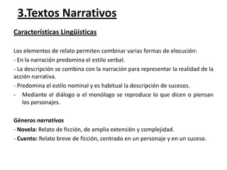 3.Textos Narrativos
Características Lingüísticas
Los elementos de relato permiten combinar varias formas de elocución:
- En la narración predomina el estilo verbal.
- La descripción se combina con la narración para representar la realidad de la
acción narrativa.
- Predomina el estilo nominal y es habitual la descripción de sucesos.
- Mediante el diálogo o el monólogo se reproduce lo que dicen o piensan
los personajes.
Géneros narrativos
- Novela: Relato de ficción, de amplia extensión y complejidad.
- Cuento: Relato breve de ficción, centrado en un personaje y en un suceso.

 