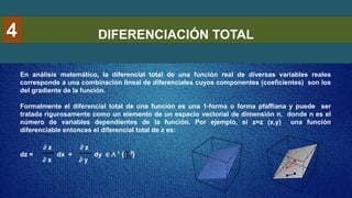 DIFERENCIACIÓN TOTAL
4
En análisis matemático, la diferencial total de una función real de diversas variables reales
corresponde a una combinación lineal de diferenciales cuyos componentes (coeficientes) son los
del gradiente de la función.
Formalmente el diferencial total de una función es una 1-forma o forma pfaffiana y puede ser
tratada rigurosamente como un elemento de un espacio vectorial de dimensión n, donde n es el
número de variables dependientes de la función. Por ejemplo, si z=z (x,y) una función
diferenciable entonces el diferencial total de z es:
dz = dx + dy ∈ ∧ ( )
∂ x
∂ z
∂ y
∂ z
2
1
 