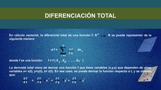 DIFERENCIACIÓN TOTAL
En cálculo vectorial, la diferencial total de una función f: R R se puede representar de la
siguiente manera:
d f = ∂ f dx
∂ x
donde f es una función f = f ( X , X , . . . . , X )
La derivada total viene de derivar una función f que tiene variables (x,y,z) que dependen de otras
variables x= x(t), y=y(t), z= z(t). En ese caso, se puede derivar la función respecto a t, y se obtiene
que:
d f ∂ f ∂ f ∂ f
d t ∂ x ∂ y ∂ z
n
n
i =1
i
n
1 2
= x + y + z
1
1
1
 