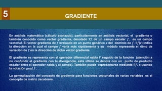 GRADIENTE
5
En análisis matemático (cálculo avanzado), particularmente en análisis vectorial, el gradiente o
también conocido como vector gradiente, denotado 𝛻𝑓 de un campo escalar 𝑓, es un campo
vectorial. El vector gradiente de 𝑓 evaluado en un punto genérico 𝑥 del dominio de 𝑓, 𝛻𝑓(𝑥) indica
la dirección en la cual el campo 𝑓 varía más rápidamente y su módulo representa el ritmo de
variación de 𝑓 en la dirección de dicho vector gradiente.
El gradiente se representa con el operador diferencial nabla 𝛻 seguido de la función (atención a
no confundir el gradiente con la divergencia, esta última se denota con un punto de producto
escalar entre el operador nabla y el campo). También puede representarse mediante 𝛻𝑓, o usando
la notación 𝑔𝑟𝑎𝑑 𝑓 .
La generalización del concepto de gradiente para funciones vectoriales de varias variables es el
concepto de matriz Jacobiana.
 