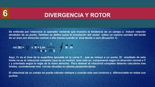DIVERGENCIA Y ROTOR
6
Se entiende por rotacional al operador vectorial que muestra la tendencia de un campo a inducir rotación
alrededor de un punto. También se define como la circulación del vector sobre un camino cerrado del borde
de un área con dirección normal a ella misma cuando el área tiende a cero (Ecuación 1).
1
rot (B) = x B = Lim B . dr
S
Aquí, 𝛻𝑠 es el área de la superficie apoyada en la curva C , que se reduce a un punto. El resultado de este
límite no es el rotacional completo (que es un vector), sino solo su componente según la dirección normal a 𝛻
𝑠 y orientada según la regla de la mano derecha. Para obtener el rotacional completo deberán calcularse tres
límites, considerando tres curvas situadas en planos perpendiculares.
El rotacional de un campo se puede calcular siempre y cuando este sea continuo y diferenciable en todos sus
puntos.
S 0
 