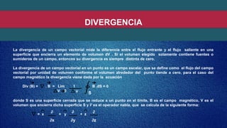 DIVERGENCIA
La divergencia de un campo vectorial mide la diferencia entre el flujo entrante y el flujo saliente en una
superficie que encierra un elemento de volumen dV . Si el volumen elegido solamente contiene fuentes o
sumideros de un campo, entonces su divergencia es siempre distinta de cero.
La divergencia de un campo vectorial en un punto es un campo escalar, que se define como el flujo del campo
vectorial por unidad de volumen conforme el volumen alrededor del punto tiende a cero, para el caso del
campo magnético la divergencia viene dada por la ecuación
Div (B) = . B = Lim 1 B .dS = 0
v
donde S es una superficie cerrada que se reduce a un punto en el límite, B es el campo magnético, V es el
volumen que encierra dicha superficie S y 𝛻 es el operador nabla, que se calcula de la siguiente forma:
= x + y + z
V 0
S
∂x ∂y ∂z
∂ ∂ ∂
 