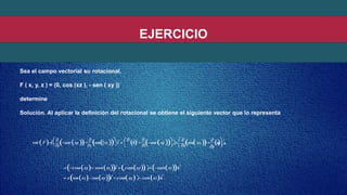EJERCICIO
Sea el campo vectorial su rotacional.
F ( x, y, z ) = (0, cos (xz ), - sen ( xy ))
determine
Solución. Al aplicar la definición del rotacional se obtiene el siguiente vector que lo representa
rot F 
 
sen xy 

cos xz 
iˆ
 
0 

sen xy  ˆj
 
cos xz 

 ˆ
 xcosxy xsenxziˆ y cosxy ˆj zsenxzkˆ
 xsenxz cosxyiˆ y cosxy ˆj zsenxzkˆ
 
 y z  z x y
0  k
   
 