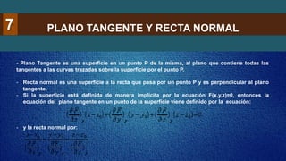 PLANO TANGENTE Y RECTA NORMAL
7
- Plano Tangente es una superficie en un punto P de la misma, al plano que contiene todas las
tangentes a las curvas trazadas sobre la superficie por el punto P.
- Recta normal es una superficie a la recta que pasa por un punto P y es perpendicular al plano
tangente.
- Si la superficie está definida de manera implícita por la ecuación F(x,y,z)=0, entonces la
ecuación del plano tangente en un punto de la superficie viene definido por la ecuación:
- y la recta normal por:
 