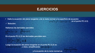 EJERCICIOS
 Halla la ecuación del plano tangente y de la recta normal a la superficie de ecuación
en el punto P(1,2,3).
 Solución:
Hallamos las derivadas parciales:
En el punto P(1,2,3) las derivadas parciales son:
Luego la ecuación del plano tangente en el punto P(1,2,3) es:
, o bien, simplificando
y la ecuación de la recta normal es:
 