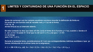 LIMITES Y CONTUINIDAD DE UNA FUNCIÓN EN EL ESPACIO
R3
Antes de comenzar con los campos escalares conviene recordar la definición de límite en
Un punto de una función real de variable real y = f (x) de la forma:
f :D⊂ ℝ→ℝ
donde D=(a,b) es un intervalo abierto.
En este contexto se dice que dado x0 ∈D∪ {a,b} el límite de la función y = f (x), cuando x tiende a 0
x , es L si ∀ε > 0 existe δ > 0 tal que ∀x ∈D con 0 x ≠ x y tal que | − |< δ 0
x x se tenga
que | f (x) − L |< ε .
Durante el presente tema, consideraremos ℝ 3 con sus correspondientes métricas euclídeas 𝑑 que ya
hemos introducido en el primer tema de la asignatura:
𝑑 ∶ ( ‫ܠ‬
,
‫ܡ‬
)
∈
ℝ
3
×
ℝ
3
⟶ 𝑑( ‫ܠ‬
,
‫ܡ‬
)
=
‖
‫ܠ‬
−
‫ܡ‬
‖
=
√
(
‫ݔ‬
1
−
‫ݕ‬
1
)
2
+
(
‫ݔ‬
2
−
‫ݕ‬
2
)
2
+
(
‫ݔ‬
3
−
‫ݕ‬
3
)
1
 