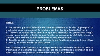 PROBLEMAS
NOTAS:
1ª. Se destaca que esta definición de límite está basada en la idea “topológica” de
proximidad, entre los valores de la variable x con 0 x y los de la función f (x) con L.
2ª. También es valioso darse cuenta de que esta definición no proporciona ningún
método para calcular el límite de una función en un punto. La definición sirve, no
obstante, para verificar si dicho límite tiene un valor de terminado.
3ª. También se debe destacar que en el límite de una función en un punto 0 x no influye
el valor ( ) 0 f x de la función en dicho punto.
Para extender este concepto a un campo escalar es necesario ampliar la idea de
proximidad en el conjunto ℝ al espacio ℝ𝑛 Para ello se introduce la definición de bola
abierta en ℝ𝑛 (que equivale al concepto de entrono de un punto en ℝ)
 